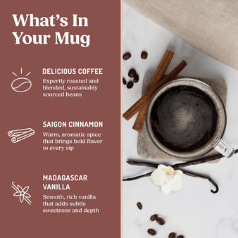 Glass of Cinnamon Vanilla Coffee, vanilla beans, and cinnamon sticks.
What's In Your Mug
Delicious Coffee- expertly roasted and blended, sustainably sourced beans,  Saigon cinnamon- warm, aromatic spice that brings bold flavor to every sip, Madagascar Vanilla - smooth, rich vanilla that adds subtle sweetness and depth.